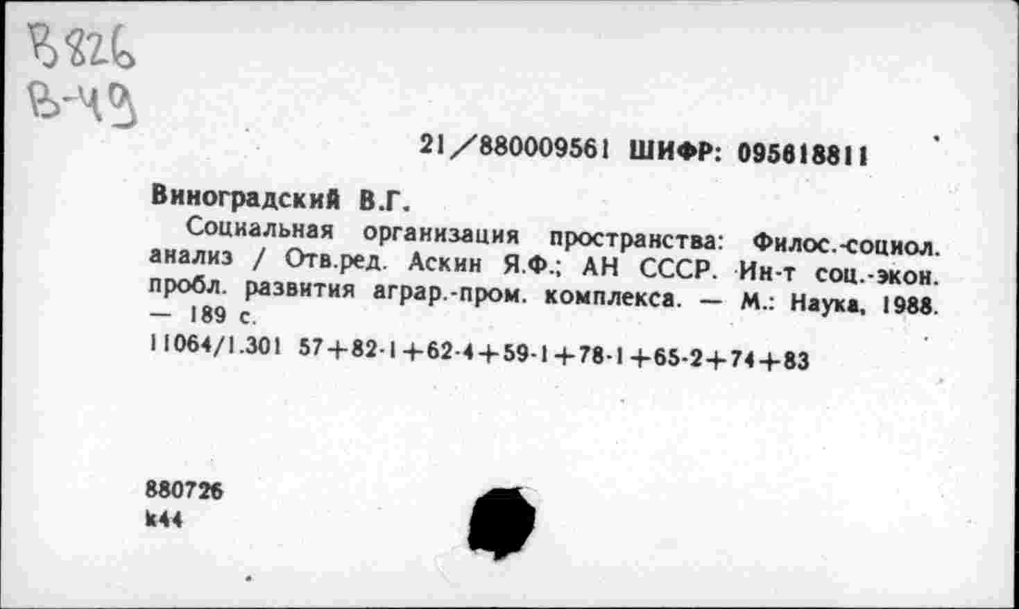 ﻿21/880009561 ШИФР: 095818811
Виноградский В.Г.
Социальная организация пространства: Филос.-социол. анализ / Отв.ред. Аскин Я.Ф.; АН СССР. Ин-т соц.-экон. пробл. развития аграр.-пром. комплекса. — М.: Наука, 1988. — 189 с.
11064/1.301 57 + 82-1+62-4 + 59-14-78-1 +65-2+74+83
880726 К44
